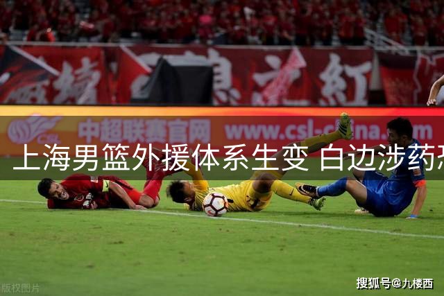 上海男篮外援体系生变 白边涉药恐遭禁赛 强力新援转投海外