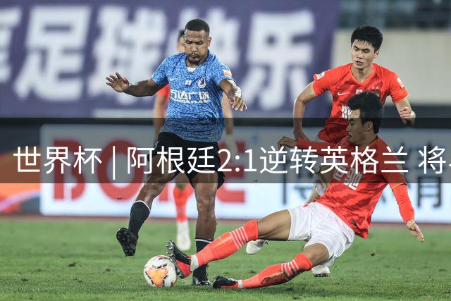 世界杯 | 阿根廷2:1逆转英格兰 将与西班牙争冠