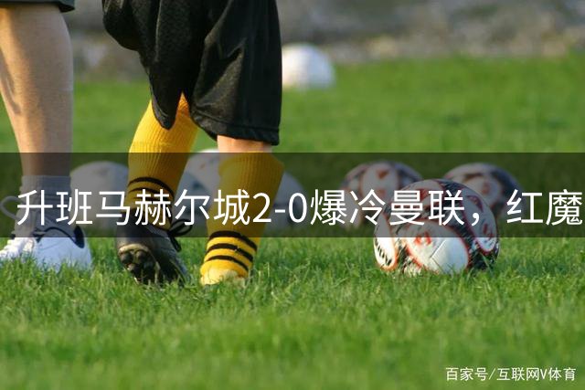 升班马赫尔城2-0爆冷曼联，红魔定位球防守漏洞百出