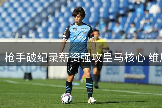 枪手破纪录薪资强攻皇马核心 维尼修斯或成英超新王