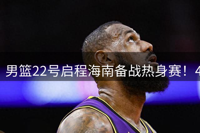 男篮22号启程海南备战热身赛！4主力球员将缺席，期待好的表现！