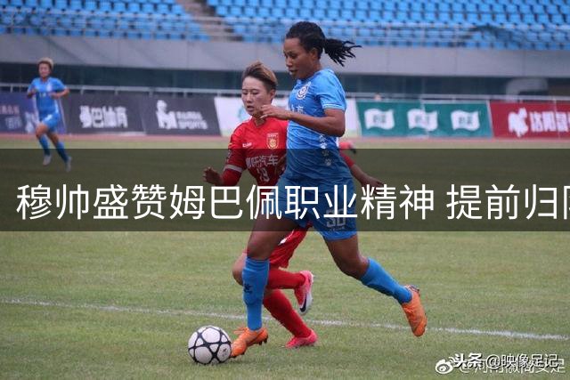 穆帅盛赞姆巴佩职业精神 提前归队展现超凡态度