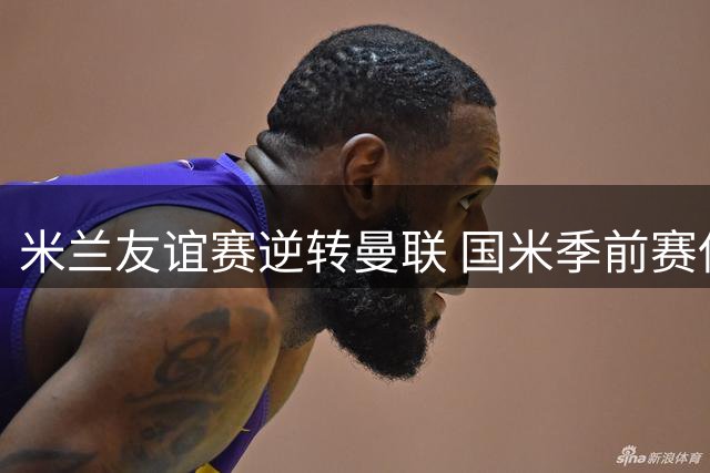 米兰友谊赛逆转曼联 国米季前赛保持不败