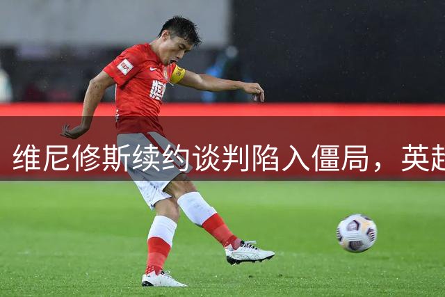 维尼修斯续约谈判陷入僵局，英超传闻被视为筹码策略