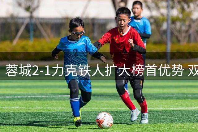 蓉城2-1力克铁人扩大榜首优势 双外援建功剑指冠军