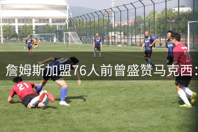詹姆斯加盟76人前曾盛赞马克西：凌晨五点的训练狂魔