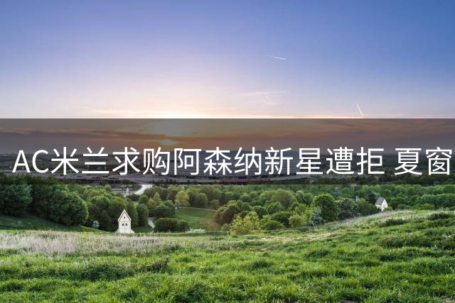 AC米兰求购阿森纳新星遭拒 夏窗引援计划全面展开