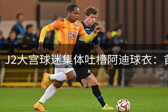 J2大宫球迷集体吐槽阿迪球衣：首次合作就遇质量危机