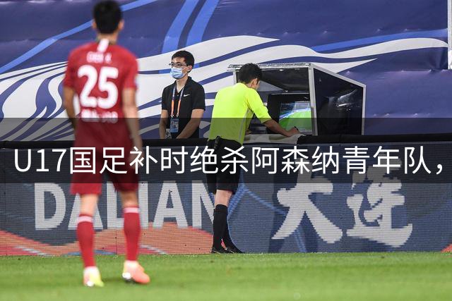 U17国足补时绝杀阿森纳青年队，世界杯前热身赛告捷